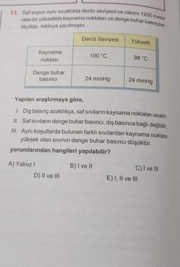 11. Saf suyun aynı sıcaklıkta deniz seviyesi ve rakımı 1200 metre
olan bir yükseltide kaynama noktaları ve denge buhar basınçları
ölçülüp, tabloya yazılmıştır.
Deniz Seviyesi
Yükselti
Kaynama
100 °C
98 °C
noktası
Denge buhar
basıncı
24 mmHg
24 mmHg
Yapılan araştırmaya göre,
1. Dış basınç azaldıkça, saf sıvıların kaynama noktaları azalır.
II. Saf sıvıların denge buhar basıncı, dış basınca bağlı değildir.
III. Aynı koşullarda bulunan farklı sıvılardan kaynama noktası
yüksek olan sıvının denge buhar basıncı düşüktür.
yorumlarından hangileri yapılabilir?
A) Yalnız I
B) I ve II
C) I ve III
D) II ve III
E) I, II ve III