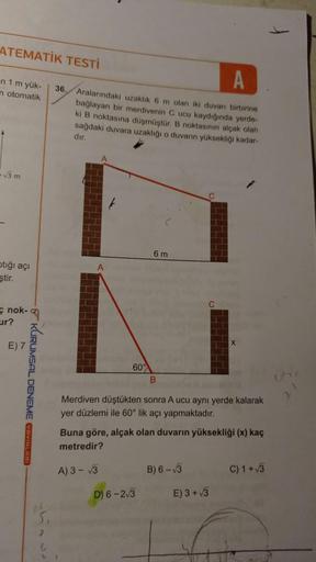 ATEMATİK TESTİ
36.
-n 1 m yük-
m otomatik
+√3 m
ptığı açı
ştir.
nok-
ur?
E) 7
KURUMSAL DENEME AVINLARD
6
A
Aralarındaki uzaklık 6 m olan iki duvarı birbirine
bağlayan bir merdivenin C ucu kaydığında yerde-
ki B noktasına düşmüştür. B noktasının alçak olah
