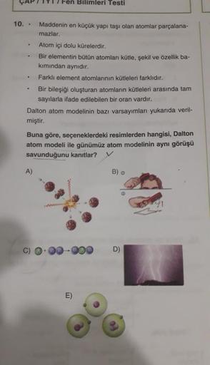 Bilimleri Testi
10. . Maddenin en küçük yapı taşı olan atomlar parçalana-
mazlar.
.
Atom içi dolu kürelerdir.
Bir elementin bütün atomları kütle, şekil ve özellik ba-
kımından aynıdır.
.
Farklı element atomlarının kütleleri farklıdır.
Bir bileşiği oluştura