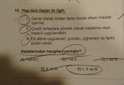 10. Hap türü ilaçlar ile ilgili;
1. Genel olarak birden fazla dozda etken madde
içerirler.
II. Çeşitli amaçlara yönelik olarak kaplama veya
kapsül uygulanabilir.
III. Dil altına uygulanan, yutulan, çiğnenen vb farklı
türleri vardır.
ifadelerinden hangileri yanlıştır?
A) Yalnız I
-B) Tve II
e)tve tit
D) ILve tr
E) I, II ve III