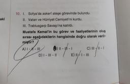 aki
10. I. Sofya'da askerî ateşe görevinde bulundu.
II. Vatan ve Hürriyet Cemiyeti'ni kurdu.
III. Trablusgarp Savaşı'na katıldı.
Mustafa Kemal'in bu görev ve faaliyetlerinin oluş
sırası aşağıdakilerin hangisinde doğru olarak veril-
miştir?
A) |--III
(3) 11-11-
C) III
wahr. Dahre,
D) I - III - 11