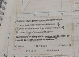 C
kc
t₁
t₂
t3
Eşit mol sayılı gerçek ve ideal gazlarla ilgili;
Aynı sıcaklıkta ve hacimdeki basınç
II. Aynı sıcaklıkta tanecikler arası çekim gücü
III. Molekül ağırlığı ve polarlanabilirlik
özelliklerinden hangilerinin gerçek gazda, ideal ga-
zınkine göre daha az olması beklenir?
A) Yalnız I
B) Yalnız II
C)Yalnız III
D) II ve III
E) I, II ve III
ar sıcaklıktaki sait mal cowl ideal Y com YO
Çözü
Zamar