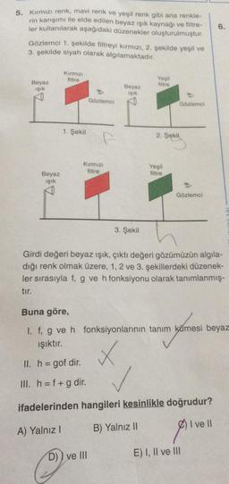 5. Kırmızı renk, mavi renk ve yeşil renk gibi ana renkle-
rin karışımı ile elde edilen beyaz ışık kaynağı ve filtre-
ler kullanılarak aşağıdaki düzenekler oluşturulmuştur.
Gözlemci 1. şekilde filtreyi kırmızı, 2. şekilde yeşil ve
3. şekilde siyah olarak algılamaktadır.
Kırmızı
filtre
Yeşil
filtre
Beyaz
Beyaz
ışık
Işık
Gözlemci
1. Şekil
Gözlemci
f
Kırmızı
filtre
ve III
2. Şekil
Yeşil
filtre
6.
Beyaz
ışık
Gözlemci
3. Şekil
Girdi değeri beyaz ışık, çıktı değeri gözümüzün algıla-
dığı renk olmak üzere, 1, 2 ve 3. şekillerdeki düzenek-
ler sırasıyla f, g ve h fonksiyonu olarak tanımlanmış-
tır.
Buna göre,
I. f, g ve h fonksiyonlarının tanım kümesi beyaz
ışıktır.
✓
II. h = gof dir.
III. h = f + g dir.
ifadelerinden hangileri kesinlikle doğrudur?
I ve II
A) Yalnız I
B) Yalnız II
E) I, II ve III