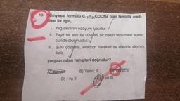 13. Kimyasal formülü C₁7H35COONa olan temizlik mad-
desi ile ilgili,
1. Yağ asidinin sodyum tuzudur.
II. Zayıf bir asit ile kuvvetli bir bazın tepkimesi sonu-
cunda oluşmuştur.
III. Sulu çözeltisi, elektron hareketi ile elektrik akımını
iletir.
yargılarından hangileri doğrudur?
Al Yalow
B) Yalnız II
Tainiz III
D) I ve II
E) I ve III