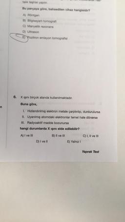 n
6.
talk teşhisi yapılır.
Bu parçaya göre, bahsedilen cihaz hangisidir?
A) Röntgen
B) Bilgisayarlı tomografi
C) Manyetik rezonans
D) Ultrason
E) Pozitron emisyon tomografisi
X ışını birçok alanda kullanılmaktadır.
Buna göre,
1. Hızlandırılmış elektron metale çarptırılıp, durdurulursa
II. Uyarılmış atomdaki elektronlar temel hale dönerse
III. Radyoaktif madde bozunursa
hangi durumlarda X ışını elde edilebilir?
A) I ve III
B) II ve III
C) I, II ve III
D) I ve II
E) Yalnız I
Yaprak Test