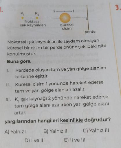 1.
K₁
K₂
Noktasal
ışık kaynakları
Küresel
cisim
perde
Noktasal ışık kaynakları ile saydam olmayan
küresel bir cisim bir perde önüne şekildeki gibi
konulmuştur.
Buna göre,
Perdede oluşan tam ve yarı gölge alanları
birbirine eşittir.
II. Küresel cisim 1 yönü