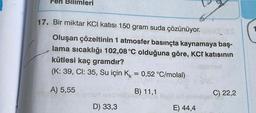 eri
17. Bir miktar KCI katısı 150 gram suda çözünüyor.
Oluşan çözeltinin 1 atmosfer basınçta kaynamaya baş-
lama sıcaklığı 102,08 °C olduğuna göre, KCI katısının
kütlesi kaç gramdır?
(K: 39, Cl: 35, Su için K = 0,52 °C/molal)
A) 5,55
B) 11,1
C) 22,2
D) 33,3
E) 44,4