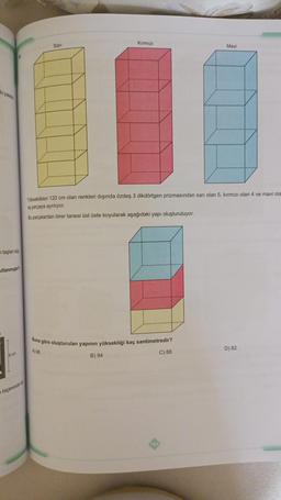 bi paletin
taşlan küp
ullanmıştır?
cm
biçiminde e
Kırmızı
Mavi
Yükseklikleri 120 cm olan renkleri dışında özdeş 3 dikdörtgen prizmasından sarı olan 5, kırmızı olan 4 ve mavi ola
eş parçaya ayrılıyor.
Bu parçalardan birer tanesi üst üste koyularak aşağıdaki yapı oluşturuluyor.
Buna göre oluşturulan yapının yüksekliği kaç santimetredir?
A) 96
C) 88
B) 94
Sarı
D) 82