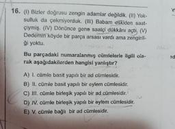 16. (1) Bizler doğrusu zengin adamlar değildik. (II) Yok-
sulluk da çekmiyorduk. (III) Babam eskiden saat-
çiymiş. (IV) Dönünce gene saatçi dükkânı açtı, (V)
Dedemin köyde bir parça arsası vardı ama zenginli-
ği yoktu.
Bu parçadaki numaralanmış cümlelerle ilgili ola-
rak aşağıdakilerden hangisi yanlıştır?
A) I. cümle basit yapılı bir ad cümlesidir.
B) II. cümle basit yapılı bir eylem cümlesidir.
C) III. cümle birleşik yapılı bir ad cümlesidir.
D) IV. cümle birleşik yapılı bir eylem cümlesidir.
E) V. cümle bağlı bir ad cümlesidir.
e
ed