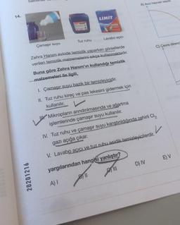 14.
AMET ULU
20201216
LIMIT
A) Avcı hayvan sayısı
LAVABO
ACICI
Çamaşır suyu
Tuz ruhu
Lavabo açıcı
Zehra Hanım evinde temizlik yaparken görsellerde
verilen temizlik malzemelerini sıkça kullanmaktadır.
Buna göre Zehra Hanım'ın kullandığı temizlik
malzemeleri ile ilgili,
1. Çamaşır suyu bazik bir temizleyicidir.
II. Tuz ruhu kireç ve pas lekesini gidermek için
kullanılır.
Mikropların arındırılmasında ve ağartma
işlemlerinde çamaşır suyu kullanılır.
READ
IV. Tuz ruhu ve çamaşır suyu karıştırıldığında zehirli Cl₂
gazı açığa çıkar.
✓
V. Lavabo açıcı ve tuz ruhu asidik temizleyicilerdir.
yargılarından hangisi yanlıştır?
D) IV
E) V
A) I
Bll
C) Çevre direncs