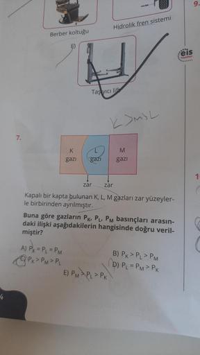 4
Berber koltuğu
Hidrolik fren sistemi
Taşyıcı lif
KJMIL
M
gazi
***
Feis
Yayınlan
7.
K
gazi gazi
zar
zar
Kapalı bir kapta bulunan K, L, M gazları zar yüzeyler-
le birbirinden ayrılmıştır.
Buna göre gazların PK, PL, PM basınçları arasın-
daki ilişki aşağıda