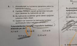 6.. 1. Atmosferdeki su buharının tamamına yakını bu
katmanda bulunur.
II. Canlıları Güneş'in zararlı ışınlarından koruyan
ozon tabakası bu katmanda yer alır.
III. Bu katmanda sıcaklıklar genel olarak aşağıdan
yukarıya doğru düşer.
IV. Gazların bir kısmının bu katmanda iyonlara
ayrılmasıyla radyo dalgaları yansıtılır.
Yukarıdakilerden hangileri troposferin özellikleri
arasında yer alır?
A) I ve II
B) I ve III
C) II ve III
D) II ve IV
E) III ve IV
Bu piramittek
aşağıdakilerd
A) 65 ve üstü
B) Ülkedeki ka
C) 0-4 yas gr
D) Yilk nüfus
E) 15-19 yaş
9. Bölge sınırla