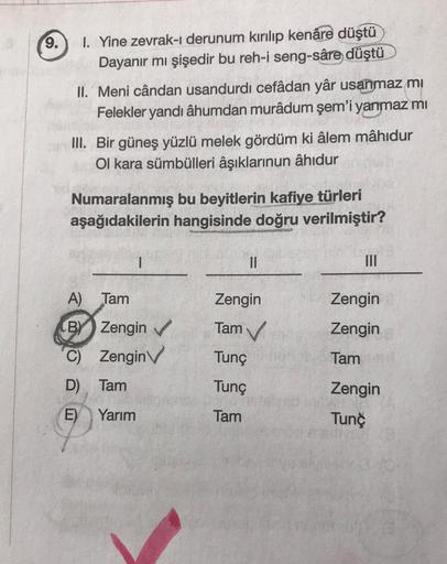 9.
I. Yine zevrak-ı derunum kırılıp kenâre düştü
Dayanır mı şişedir bu reh-i seng-sâre düştü
II. Meni cândan usandurdi cefâdan yâr usanmaz mi
Felekler yandı âhumdan murâdum şem'i yanmaz mi
III. Bir güneş yüzlü melek gördüm ki âlem mâhidur
Ol kara sümbüller