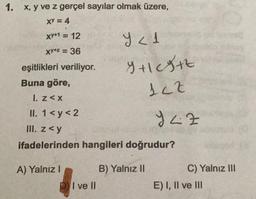 1. x, y ve z gerçel sayılar olmak üzere,
XY = 4
XY*1 = 12
Y < 1
xy+z = 36
eşitlikleri veriliyor.
Y+1| cg+z
122
Buna göre,
1. z<x
II. 1 <y<2
942
III. z<y
ifadelerinden hangileri doğrudur?
A) Yalnız I
B) Yalnız II
DI ve II
C) Yalnız III
E) I, II ve III