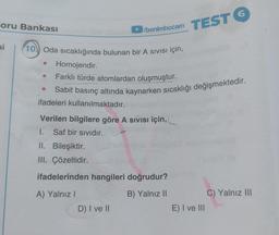 Soru Bankası
►/benimhocam
TEST 6
si 10 Oda sıcaklığında bulunan bir A SIVISI İÇİN,
Homojendir.
Farklı türde atomlardan oluşmuştur.
Sabit basınç altında kaynarken sıcaklığı değişmektedir.
ifadeleri kullanılmaktadır.
Verilen bilgilere göre A Sivisi için,
1.
Saf bir sıvıdır.
II. Bileşiktir.
III. Çözeltidir.
ifadelerinden hangileri doğrudur?
A) Yalnız I
B) Yalnız II
D) I ve II
E) I ve III
C) Yalnız III