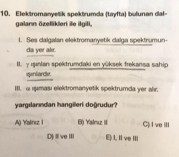 10. Elektromanyetik spektrumda (tayfta) bulunan dal-
gaların özellikleri ile ilgili,
1. Ses dalgaları elektromanyetik dalga spektrumun-
da yer alır.
II. y ışınları spektrumdaki en yüksek frekansa sahip
ışınlardır.
III. a işıması elektromanyetik spektrumda