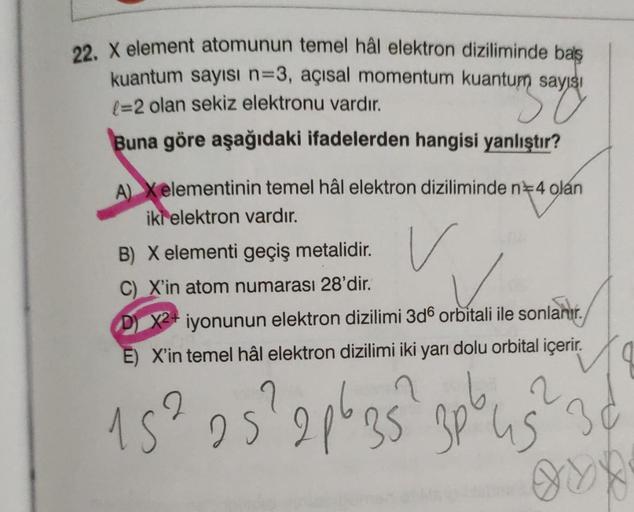 22. X element atomunun temel hâl elektron diziliminde baş
kuantum sayısı n=3, açısal momentum kuantum sayısı
(=2 olan sekiz elektronu vardır.
in savay
Buna göre aşağıdaki ifadelerden hangisi yanlıştır?
A) Xelementinin temel hâl elektron diziliminde n 4 ola