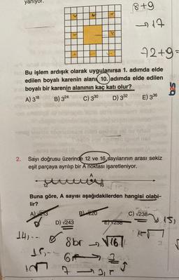 st
Bu işlem ardışık olarak uygulanırsa 1. adımda elde
e edilen boyalı karenin alanı 10.)adımda elde edilen
boyalı bir karenin alanının kaç katı olur?
A) 318 d
TOV
B) 324
C) 330 d nimp
D) 332
E) 336
-nag teamlo abansinsani mited ueurop ud nu oduz
smlo len
skat
2. Sayı doğrusu üzerinde 12 ve 16 sayılarının arası sekiz
eşit parçaya ayrılıp bir A noktası işaretleniyor.
A
tout
12
750
Buna göre, A sayısı aşağıdakilerden hangisi olabi-
lir?
A) 213
B 220
C) √238
d
D) √243
E)√250
141--
8 br√761
61133,2
TEST.MELDA MORAY
2,0
1.5-
8+9
2217
re
72+9=
le F
2
15,