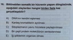 16. Bölünebilen somatik bir hücrenin yaşam döngüsünde,
aşağıdaki olaylardan hangisi birden fazla kez
gerçekleşebilir?
A)
DNA'nın kendini eşlemesi
B) Kardeş kromatitlerin ayrılması
C)
Sitoplazmanın yavru hücrelere paylaştırılması
D)
Bir çeşit protein molekülünün sentezlenmesi
E) İğ ipliklerinin organize olması