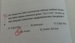 (32.) Ani Kalesi'nin fethi sonrasında Abbasi halifesi tarafın-
dan fethin babası anlamına gelen "Ebü'l-feth" unvanı ve-
rilen Selçuklu hükümdarı aşağıdakilerden hangisidir?
B) Melikşah
C) Çağrı Bey
A) Tuğrul Bey
E) Sultan Sencer
D) Alp Arslan