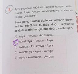 2.
Aynı boyuttaki kâğıtlara kâğıdın tamamı kulla-
nılarak Asya, Avrupa ve Avustralya kıtalarının
haritası çizilecektir.
Buna göre, haritası çizilecek kıtaların ölçek-
lerinin büyükten küçüğe doğru sıralanışı
aşağıdakilerin hangisinde doğru verilmiştir?
A) Asya - Avrupa - Avustralya
B) Avustralya - Avrupa - Asya
C) Avrupa - Avustralya - Asya
D) Avustralya - Asya - Avrupa
E) Asya - Avustralya - Avrupa
BENİM HOCAM TYT