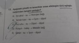 13. Aşağıdaki çözelti ve tanecikler arası etkileşim türü eşleştir-
melerinden hangisi yanlıştır?
A) Etil alkol - su → Hidrojen bağı
B) Yemek tuzu - su → İyon - dipol
C) tuz ruhu - su → Dipol-dipol
D) Kurşun -kalay → Metalik bağ
E) Şeker - su → İyon - dipol