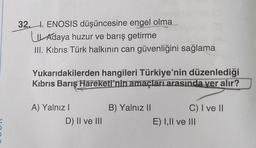 32.. ENOSIS düşüncesine engel olma
Adaya huzur ve barış getirme
III. Kıbrıs Türk halkının can güvenliğini sağlama
Yukarıdakilerden hangileri Türkiye'nin düzenlediği
Kıbrıs Barış Hareketi'nin amaçları arasında yer alır?
A) Yalnız I
B) Yalnız II
C) I ve II
D) II ve III
E) I,II ve III