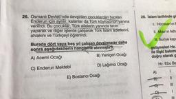 26. Osmanlı Devleti'nde devşirilen çocuklardan bazıları
Enderun için ayrılır, kalanlar da Türk köylüsünün yanına
verilirdi. Bu çocuklar, Türk ailelerin yanında tarım
yaparak ve diğer işlerde çalışarak Türk Islam âdetlerini,
ahlakını ve Türkçeyi öğrenirdi.
Burada dört veya beş yıl çalışan devsirmeler daha
sonra aşağıdakilerin hangisine alınmıştır?
A) Acemi Ocağı
B) Yeniçeri Ocağı
C) Enderun Mektebi
D) Lağımcı Ocağı
E) Bostancı Ocağı
ned nabaristigasy
Saray (
Para
28. İslam tarihinde gö
1. Horasan'ın f
II. Mısır'ın feth
III. Suriye kap
gelişmeleri Hz.
ile ilişki bakımı
doğru olarak g
Hz. Ebu Be
A)
1
B)
C)
D
