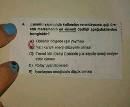 4.
Laserin yapımında kullanılan ve emisyonla ışığı üre-
ten malzemenin en önemli özelliği aşağıdakilerden
hangisidir?
A) Görünür bölgede ışık yayması
2
B) Yarı kararlı enerji düzeyinin olması
C) Temel hâl düzeyi üzerinde çok sayıda enerji seviye-
sinin olması
D) Kolay uyarılabilmesi
E) lyonlaşma enerjisinin düşük olması