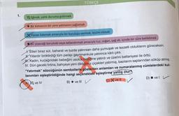 1.
TÜRKÇE
Eğmek, yatık duruma getirmek
Bir kimsenin bir yere yatmasını sağlamak
Parayı ödemek amacıyla bir kuruluşa vermek, teslim etmek
Bir yiyeceği korumak veya tatlandırmak amacıyla tuz, soğan, yağ vb. içinde bir süre bekletmek
X. Etleri biraz süt, baharat ve tuzda yatırırsan daha yumuşak ve lezzetli olduklarını göreceksin.
Yıllardır biriktirdiği tüm parayı gayrimenkule yatırınca kârlı çıktı.
H. Kadın, kucağındaki bebeğini usulca beşiğine yatırdı ve üzerini battaniyesi ile örttü.
IV. Dün geceki firtina, bahçeye yeni diktiğimiz çiçekleri yatırmış, bazılarını saplarından söküp atmış.
"Yatırmak" sözcüğünün sembollerle gösterilen anlamları ve numaralanmış cümlelerdeki kul-
lanımları eşleştirildiğinde hangi seçenekteki eşleştirme yanlış olur?
A) ve IV
B) ve III V
C) ve Il
D) ve l