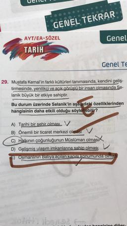 GENEL TEKRAR
AYT/EA-SÖZEL
Genel
TARİH
Genel Te
29. Mustafa Kemal'in farklı kültürleri tanımasında, kendini geliş-
tirmesinde, yenilikçi ve açık görüşlü bir insan olmasında Se-
lanik büyük bir etkiye sahiptir.
Bu durum üzerinde Selanik'in aşağıdaki özelliklerinden
hangisinin daha etkili olduğu söylenebilir?
A) Tarihi bir şehir olması V
B) Önemli bir ticaret merkezi olması
d
C) Halkının çoğunluğunun Müslüman olması
D) Gelişmiş ulaşım imkanlarına sahip olması
V
E) Osmanlının Batiya açılan kapısı konumunda olması
Joiriti ibens? E
hangisine diğer