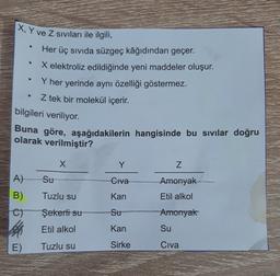 X, Y ve Z Sıvıları ile ilgili,
Her üç sıvıda süzgeç kâğıdından geçer.
●
X elektroliz edildiğinde yeni maddeler oluşur.
Y her yerinde aynı özelliği göstermez.
Z tek bir molekül içerir.
bilgileri veriliyor.
Buna göre, aşağıdakilerin hangisinde bu sıvılar doğru
olarak verilmiştir?
X
Y
A)
Su
Civa
B)
Tuzlu su
Kan
C)
Şekerli su
Su
Etil alkol
Kan
E)
Tuzlu su
Sirke
N
Amonyak
Etil alkol
Amonyak
Su
Civa