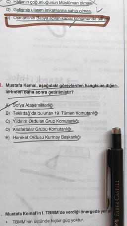 C) Halkının çoğunluğunun Müslüman olması
www
D) Gelişmiş ulaşım imkanlarına sahip olması
E) Osmanlının Batıya açılan kapısı konumunda olması
Jolith) ibens? F
D. Mustafa Kemal, aşağıdaki görevlerden hangisine diğer-
lerinden daha sonra getirilmiştir?
A Sofya Ataşemiliterliği
B) Tekirdağ'da bulunan 19. Tümen Komutanlığı
C) Yıldırım Orduları Grup Komutanlığı
D) Anafartalar Grubu Komutanlığı
E) Hareket Ordusu Kurmay Başkanlığı
kabul
Mustafa Kemal'in I. TBMM'de verdiği önergede yer al
●
TBMM'nin üstünde hiçbir güç yoktur.
FABER-CASTELL