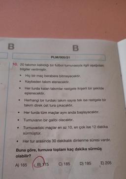 B
B
PLM/005/21
10. 20 takımın katıldığı bir futbol turnuvasıyla ilgili aşağıdaki
bilgiler verilmiştir.
Hiç bir maç berabere bitmeyecektir.
●
Kaybeden takım elenecektir.
Her turda kalan takımlar rastgele ikişerli bir şekilde
eşlenecektir.
Herhangi bir turdaki takım sayısı tek ise rastgele bir
takım direk üst tura çıkacaktır.
Her turda tüm maçlar aynı anda başlayacaktır.
Turnuvanın bir galibi olacaktır.
Turnuvadaki maçlar en az 10, en çok ise 12 dakika
sürmüştür.
Her tur arasında 30 dakikalık dinlenme süresi vardır.
Buna göre, turnuva toplam kaç dakika sürmüş
olabilir?
A) 165
B) 175 C) 185
D) 195
E) 205