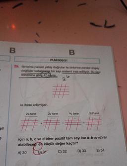 şil
?
L
B
B
PLM/005/21
29. Birbirine paralel yatay doğrular ile birbirine paralel düşey
doğrular kullanılarak bir sayı sistemi inşa ediliyor. Bu say
sistemine göre 4 sayısı
ile ifade edilmiştir.
2a tane
3b tane
4c tane
5d tane
+
## ##
#
için a, b, c ve d birer pozitif tam sayı ise a+b+c+d'nin
alabileceği en küçük değer kaçtır?
A) 30
B) 31
C) 32
D) 33
E) 34
