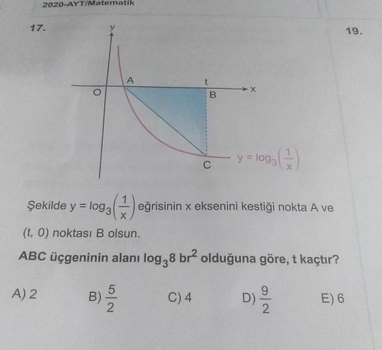 2020-AYT/Matematik
A
17.
O
t
B
19.
y = log3
C
X
Şekilde y = log3 (1) eğrisinin x eksenini kestiği nokta A ve
(t,0) noktası B olsun.
ABC üçgeninin alanı log38 br² olduğuna göre, t kaçtır?
5
A) 2
B)
C) 4
D)
E) 6
2
2