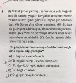 11. (l) Güzel şiirler yazmış, zamanında çok beğenil-
miş bir sanatçı yaşam kavgalan arasında zaman
zaman susar, içine gömülür, kopar şiir havasın-
dan. (II) Sonra yine döner sanatına. (III) Bu kez
bir çekingenlik, bir kuşku, bir samimilik duyar ken-
dinde. (IV) Yine de yazmaya devam eder fakat
yayımlayamaz şiirlerini. (V) Kendini aşmak daha
iyisini yazmak ister.
Bu parçada numaralanmış cümlelerden hangi-
sine ilişkin bilgi yanlıştır?
A) I. bağımlı sıralı cümledir.
+8711.
B11. devrik, olumlu, eylem cümlesidir.
C) III. devrik, birleşik, eylem cümlesidir.
LD) IV. bağlı cümledir.
EXV. girişik birleşik cümledir.