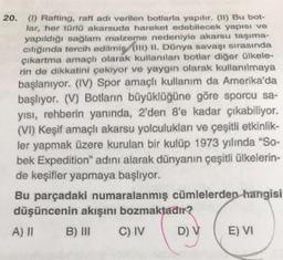 20. (1) Rafting, raft adı verilen botlarla yapılır. (11) Bu bot-
lar, her türlü akarsuda hareket edebilecek yapısı ve
yapıldığı sağlam malzeme nedeniyle akarsu taşıma-
cılığında tercih edilmiş (III) II. Dünya savaşı sırasında
çıkartma amaçlı olarak kullanılan botlar diğer ülkele-
rin de dikkatini çekiyor ve yaygın olarak kullanılmaya
başlanıyor. (IV) Spor amaçlı kullanım da Amerika'da
başlıyor. (V) Botların büyüklüğüne göre sporcu sa-
yısı, rehberin yanında, 2'den 8'e kadar çıkabiliyor.
(VI) Keşif amaçlı akarsu yolculukları ve çeşitli etkinlik-
ler yapmak üzere kurulan bir kulüp 1973 yılında "So-
bek Expedition" adını alarak dünyanın çeşitli ülkelerin-
de keşifler yapmaya başlıyor.
Bu parçadaki numaralanmış cümlelerden hangisi
düşüncenin akışını bozmaktadır?
A) II
B) III
C) IV
D) V
E) VI