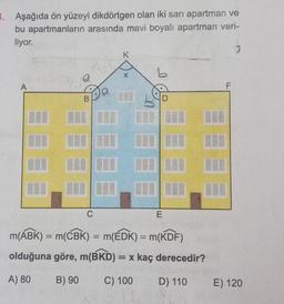 3. Aşağıda ön yüzeyi dikdörtgen olan iki sarı apartman ve
bu apartmanların arasında mavi boyalı apartman veri-
liyor.
2
K
a
A
B
C
E
m(ABK) = m(CBK) = m(EDK) = m(KDF)
olduğuna göre, m(BKD) = x kaç derecedir?
A) 80
B) 90
C) 100
D) 110
F
E) 120