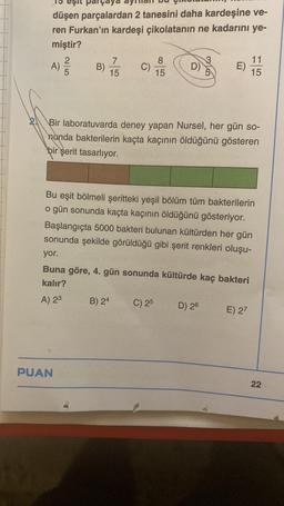 eşit parçaya
düşen parçalardan 2 tanesini daha kardeşine ve-
ren Furkan'ın kardeşi çikolatanın ne kadarını ye-
miştir?
11
7
8
D)
A)
C)
E)
B)
5
15
15
15
Bir laboratuvarda deney yapan Nursel, her gün so-
nunda bakterilerin kaçta kaçının öldüğünü gösteren
bir şerit tasarlıyor.
Bu eşit bölmeli şeritteki yeşil bölüm tüm bakterilerin
o gün sonunda kaçta kaçının öldüğünü gösteriyor.
Başlangıçta 5000 bakteri bulunan kültürden her gün
sonunda şekilde görüldüğü gibi şerit renkleri oluşu-
yor.
Buna göre, 4. gün sonunda kültürde kaç bakteri
kalır?
A) 2³
B) 24
C) 25
D) 26
E) 27
PUAN
2/5
22