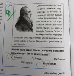 yer
en
90-
kli-
e-
en
8
29.
Ünlü Fransız düşünürü Mon-
tesquieu "Türklerin impa-
ratorluğu, şu sıralarda Bi-
zanslıların eskiden düştüğü
zayıflık derecesindedir. An-
cak daha uzun süre ya-
şamaya devam edecektir.
Çünkü toprak ele geçirme
isteğiyle Osmanlı Devleti'ni
tehlikeye atacak imparator-
lar bulunsa bile Avrupa'nın tacir ülkeleri çıkarlarına öy-
lesine bağlıdır ki hemen Osmanlıların yardımına ko-
şar." demiştir.
Burada sözü edilen tüccar devletlere aşağıdaki-
lerden hangisi örnek gösterilemez?
A) Venedik
B) Rusya
C) Fransa
D) İngiltere
E) Hollanda
Diğer sayfaya geçiniz.
❤
