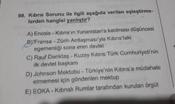 98. Kibris Sorunu ile ilgili aşağıda verilen eşleştirme-
lerden hangisi yanlıştır?
A) Enosis - Kıbrıs'ın Yunanistan'a katılması düşüncesi
B) Fransa - Zürih Antlaşması'yla Kıbrıs'taki
egemenliği sona eren devlet
menc
C) Rauf Denktaş - Kuzey Kıbrıs Türk Cumhuriyeti'nin
Hada? (0
ilk devlet başkanı
D) Johnson Mektubu - Türkiye'nin Kıbrıs'a müdahale
etmemesi için gönderilen mektup
chox(3
E) EOKA-Kıbrıslı Rumlar tarafından kurulan örgüt