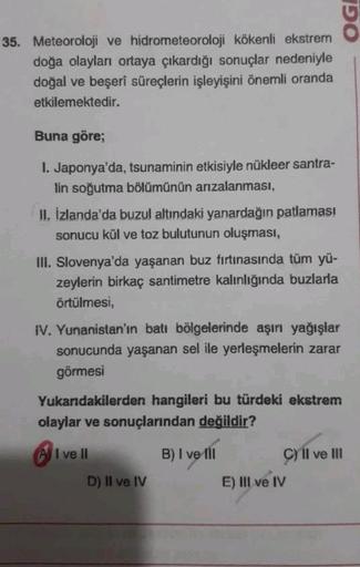 35. Meteoroloji ve hidrometeoroloji kökenli ekstrem
doğa olayları ortaya çıkardığı sonuçlar nedeniyle
doğal ve beşerî süreçlerin işleyişini önemli oranda
etkilemektedir.
Buna göre;
I. Japonya'da, tsunaminin etkisiyle nükleer santra-
lin soğutma bölümünün a