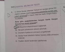 TYT | SOSYAL BİLİMLER TESTİ
4.
II. Dünya Savaşı yıllarında Türkiye'nin savaşa girme ihti-
malinin artması üzerine savunma giderlerine ayrılan pay
yeterli görülmedi 11 Kasım 1942'de Varlık Vergisi Kanu-
nu çıkarıldı.
Buna göre aşağıdakilerden hangisi Varlık Vergisi
Kanunu'nun temel amacıdır?
A) Enflasyonun düşürülmesini sağlamak
B) Tek parti yönetiminin etkisini artırmak
C) Ürünlerin fiyatlarının artmasını engellemek
D) Savaşı fırsat bilenlerin haksız kazanç elde etmesini
önlemek
E) Fiyatları devlet tarafından sabitlemek
6.
