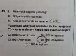 49. I. Milletvekili seçilme yeterliliği
II. Bütçenin yıllık yapılması
III. Kanun hükmünde kararname HK
Yukarıdaki Anayasal özellikleri ilk kez aşağıdaki
Türk Anayasalarının hangisinde düzenlenmiştir?
A) 1876 Kanun-i Esasi
B) 1921 Anayasası
C) 1924 Anayasası
D) 1961 Anayasası
E) 1982 Anayasası