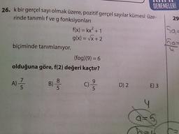 DENEMELERİ
26. k bir gerçel sayı olmak üzere, pozitif gerçel sayılar kümesi üze-
rinde tanımlı f ve g fonksiyonları
f(x) = kx² + 1
g(x)=√x+2
biçiminde tanımlanıyor.
(fog)(9) = 6
olduğuna göre, f(2) değeri kaçtır?
8
A) //
B)
C)
5
5
5
D) 2
E) 3
4
a=5
ha
29
Sa-
7