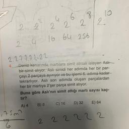 2 2
2
2
G
2.2.22.22.22
4.
S 6
2 2
22
16 64 256
Deniz kenarında martılara simit atmak isteyen Aslı
bir simit alıyor. Aslı simidi her adımda her bir par-
çayı 2 parçaya ayırıyor ve bu işlemi 6. adıma kadar
tekrarlıyor. Aslı son adımda oluşan parçalardan
her bir martiya 2'şer parça simit atıyor.
Buna göre Aslı'nın simit attığı martı sayısı kaç-
tır?
A) 4
B) 8
C) 16 D) 32 E) 64
222222
175m?
-179
6
8 10
22