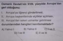 Osmanlı Devleti'nin XVIII. yüzyılda Avrupa'dan
geri olduğunu;
I. Avrupa'ya öğrenci gönderilmesi,
II. Avrupa başkentlerinde elçilikler açılması,
III. Avrupa'dan askeri uzmanlar getirilmesi
durumlarından hangileri kanıtlamaktadır?
A) Yalnız I
B) Yalnız II
C) I ve II
D) I ve III
E) II ve III