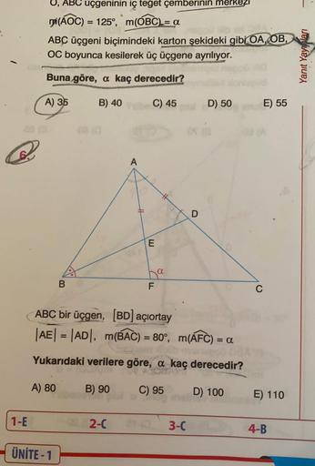 O, ABC uçgeninin iç teğet çemberinin merkezi
mi(AOC) = 125°, m(OBC)= a
ABC üçgeni biçimindeki karton şekideki gibi OA, OB,
OC boyunca kesilerek üç üçgene ayrılıyor.
Buna göre, a kaç derecedir?
A) 35
B) 40
C) 45
D) 50
E) 55
A
1-E
ÜNİTE - 1
H
E
ha
B
F
ABC bi