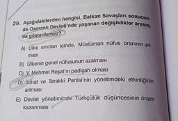 29. Aşağıdakilerden hangisi, Balkan Savaşları sonucun-
da Osmanlı Devleti'nde yaşanan değişiklikler arasın-
da gösterilemez?
A) Ülke sınırları içinde, Müslüman nüfus oranının art-
ması
B) Ülkenin genel nüfusunun azalması
C) V. Mehmet Reşat'ın padişah olması
D) İttihat ve Terakki Partisi'nin yönetimdeki etkinliğinin
artması
E) Devlet yönetiminde Türkçülük düşüncesinin önem
kazanması